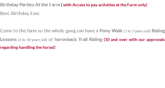 Birthday Parties At the Farm ( with Access to pay activities at the Farm only) Best. Birthday. Ever. Come to the farm so the whole gang can have a Pony Walk (3 to 7 years old) Riding Lessons (8 to 10 years old) or horseback Trail Riding (10 and over with our approvals regarding handling the horse)! 