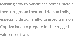learning how to handle the horses, saddle them up, groom them and ride on trails, especially through hilly, forested trails on Captiva land, to prepare for the rugged wilderness trails 